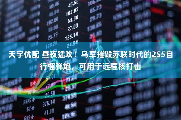 天宇优配 昼夜猛攻！乌军摧毁苏联时代的2S5自行榴弹炮，可用于远程核打击
