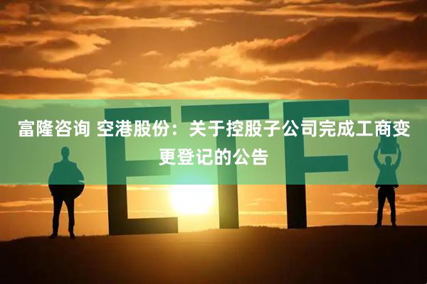 富隆咨询 空港股份：关于控股子公司完成工商变更登记的公告