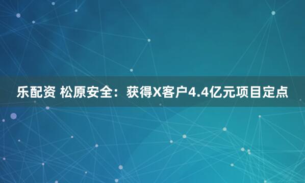乐配资 松原安全：获得X客户4.4亿元项目定点