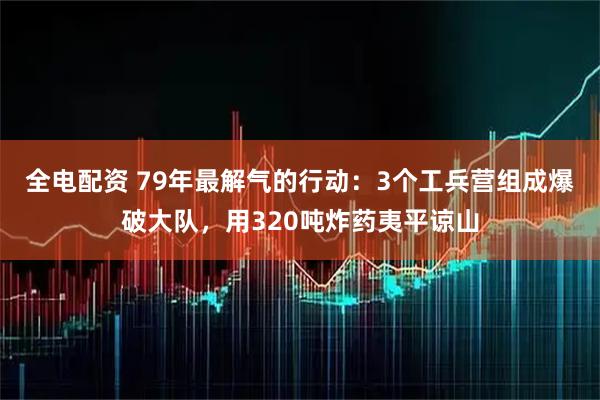 全电配资 79年最解气的行动：3个工兵营组成爆破大队，用320吨炸药夷平谅山