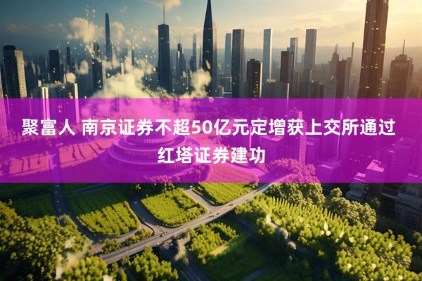 聚富人 南京证券不超50亿元定增获上交所通过 红塔证券建功