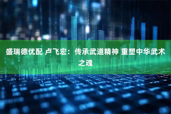 盛瑞德优配 卢飞宏：传承武道精神 重塑中华武术之魂