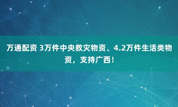 万通配资 3万件中央救灾物资、4.2万件生活类物资，支持广西！