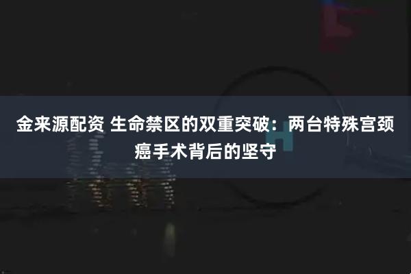 金来源配资 生命禁区的双重突破:两台特殊宫颈癌手术背后的坚守