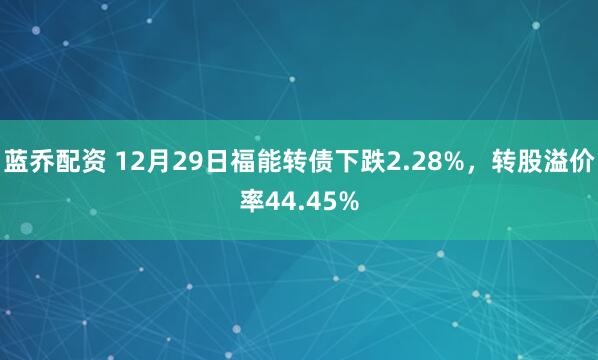 蓝乔配资 12月29日福能转债下跌2.28%,转股溢价率44.45%