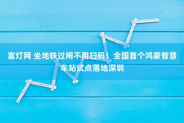 富灯网 坐地铁过闸不用扫码！全国首个鸿蒙智慧车站试点落地深圳