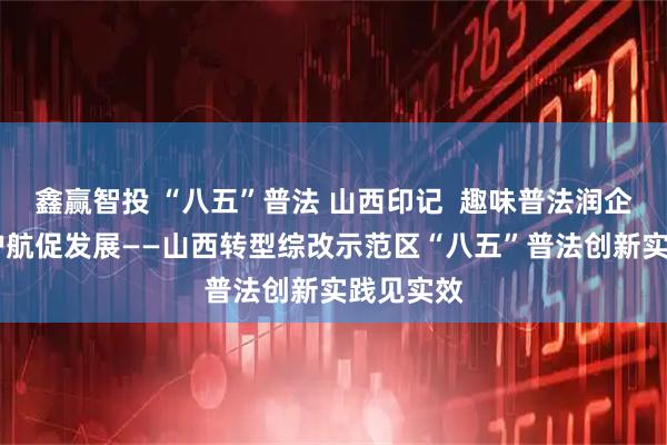 鑫赢智投 “八五”普法 山西印记  趣味普法润企心 法治护航促发展——山西转型综改示范区“八五”普法创新实践见实效