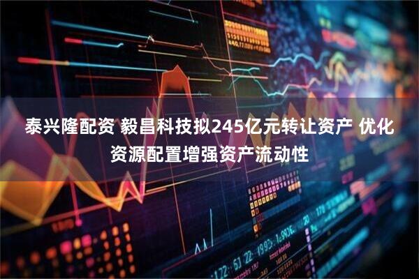 泰兴隆配资 毅昌科技拟245亿元转让资产 优化资源配置增强资产流动性