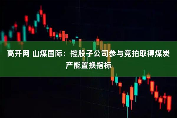 高开网 山煤国际：控股子公司参与竞拍取得煤炭产能置换指标