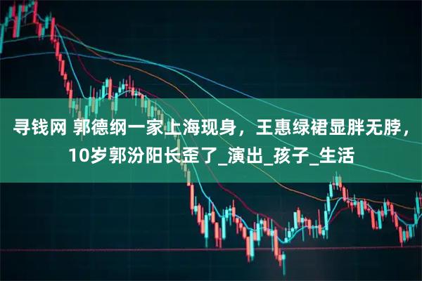 寻钱网 郭德纲一家上海现身，王惠绿裙显胖无脖，10岁郭汾阳长歪了_演出_孩子_生活