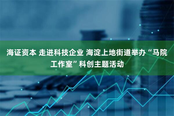 海证资本 走进科技企业 海淀上地街道举办“马院工作室”科创主题活动